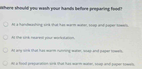 Where should you wash your hands before preparing food?
At a handwashing sink that has warm water, soap and paper towels.
At the sink nearest your workstation.
At any sink that has warm running water, soap and paper towels.
At a food preparation sink that has warm water, soap and paper towels.