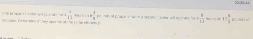 02:25:44 
One propane heater will operate for 4 4/13  hours on 6 4/9  pounds of propane, while a second heater will operate for 8 8/13  hours on 12 8/9 
propane. Determine if they operate at the same efficiency. pounds of