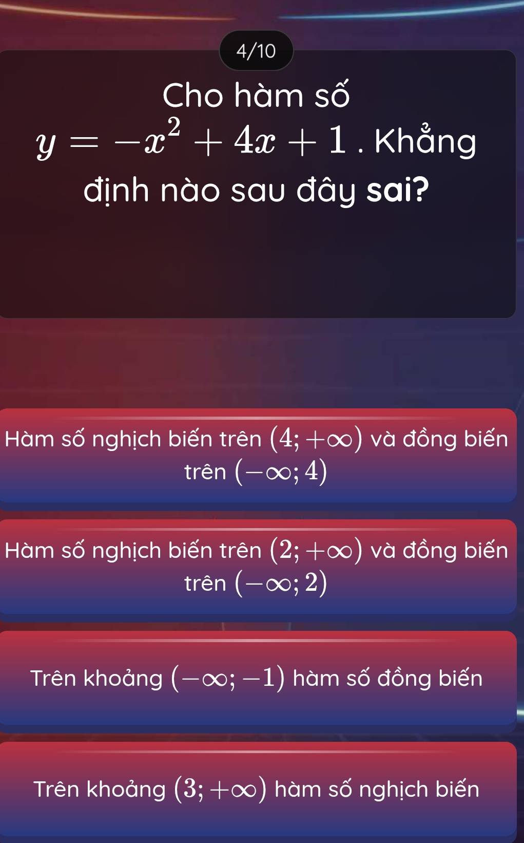 4/10
Cho hàm số
y=-x^2+4x+1. Khẳng
định nào sau đây sai?
Hàm số nghịch biến trên (4;+∈fty ) và đồng biến
trên (-∈fty ;4)
Hàm số nghịch biến trên (2;+∈fty ) và đồng biến
trên (-∈fty ;2)
Trên khoảng (-∈fty ;-1) hàm số đồng biến
Trên khoảng (3;+∈fty ) hàm số nghịch biến