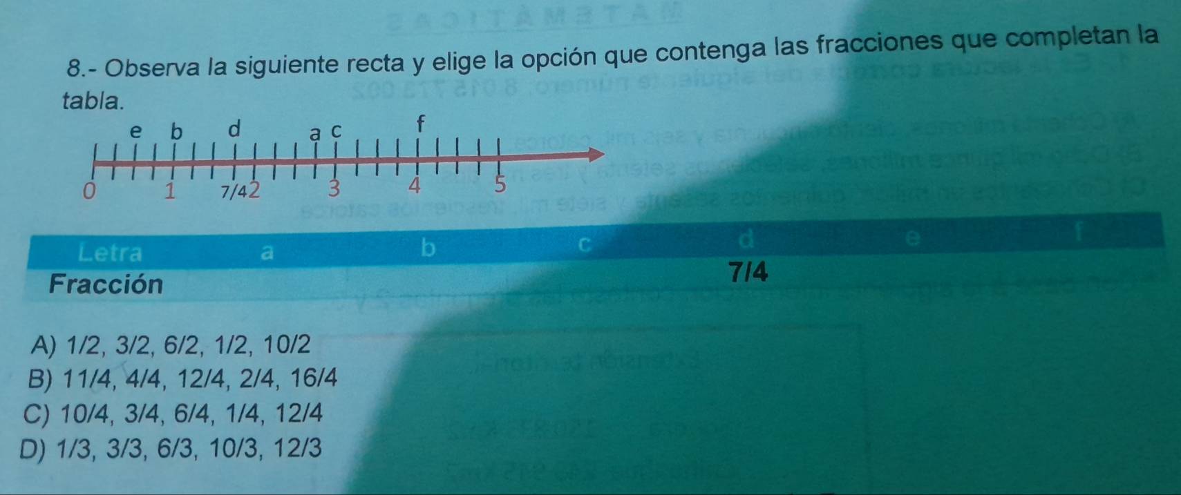 8.- Observa la siguiente recta y elige la opción que contenga las fracciones que completan la
tabla.
Letra a
b
C
Fracción
714
A) 1/2, 3/2, 6/2, 1/2, 10/2
B) 11/4, 4/4, 12/4, 2/4, 16/4
C) 10/4, 3/4, 6/4, 1/4, 12/4
D) 1/3, 3/3, 6/3, 10/3, 12/3