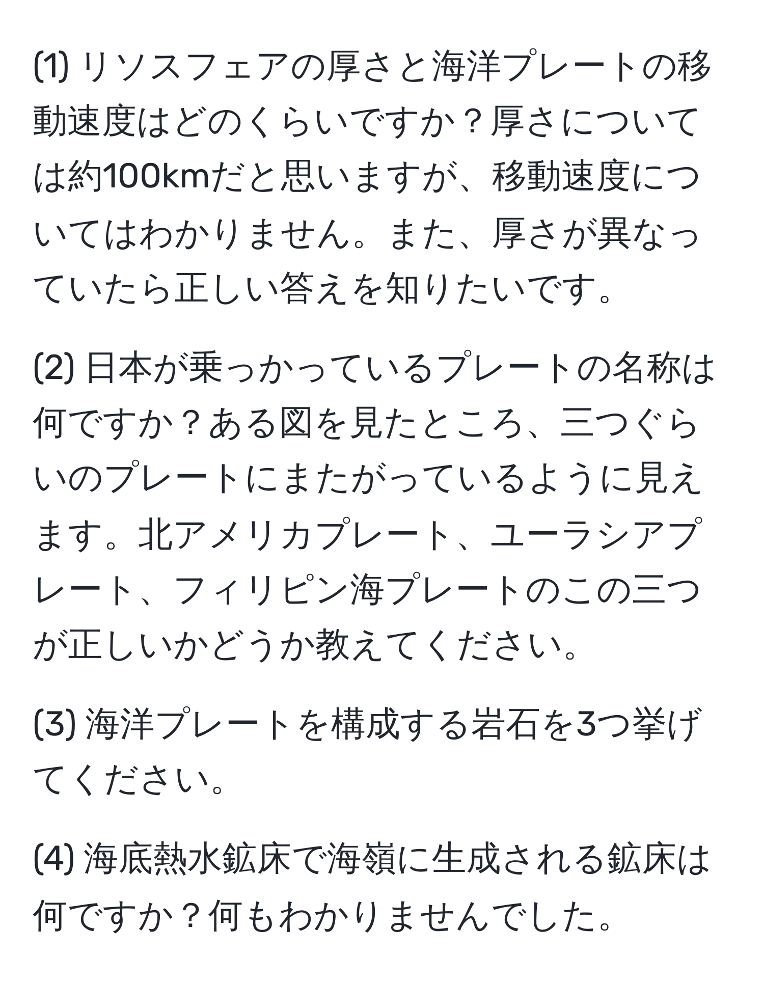 (1) リソスフェアの厚さと海洋プレートの移動速度はどのくらいですか？厚さについては約100kmだと思いますが、移動速度についてはわかりません。また、厚さが異なっていたら正しい答えを知りたいです。

(2) 日本が乗っかっているプレートの名称は何ですか？ある図を見たところ、三つぐらいのプレートにまたがっているように見えます。北アメリカプレート、ユーラシアプレート、フィリピン海プレートのこの三つが正しいかどうか教えてください。

(3) 海洋プレートを構成する岩石を3つ挙げてください。

(4) 海底熱水鉱床で海嶺に生成される鉱床は何ですか？何もわかりませんでした。