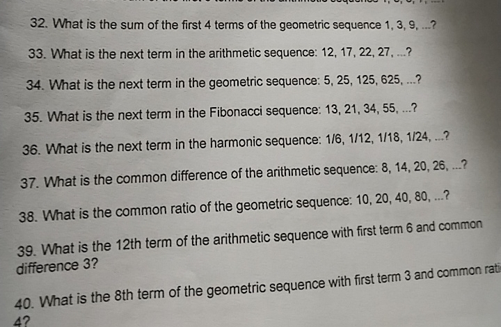 What is the sum of the first 4 terms of the geometric sequence 1, 3, 9, ...? 
33. What is the next term in the arithmetic sequence: 12, 17, 22, 27, ...? 
34. What is the next term in the geometric sequence: 5, 25, 125, 625, ...? 
35. What is the next term in the Fibonacci sequence: 13, 21, 34, 55, ...? 
36. What is the next term in the harmonic sequence: 1/6, 1/12, 1/18, 1/24, ...? 
37. What is the common difference of the arithmetic sequence: 8, 14, 20, 26, ...? 
38. What is the common ratio of the geometric sequence: 10, 20, 40, 80, ...? 
39. What is the 12th term of the arithmetic sequence with first term 6 and common 
difference 3? 
40. What is the 8th term of the geometric sequence with first term 3 and common rati
4?