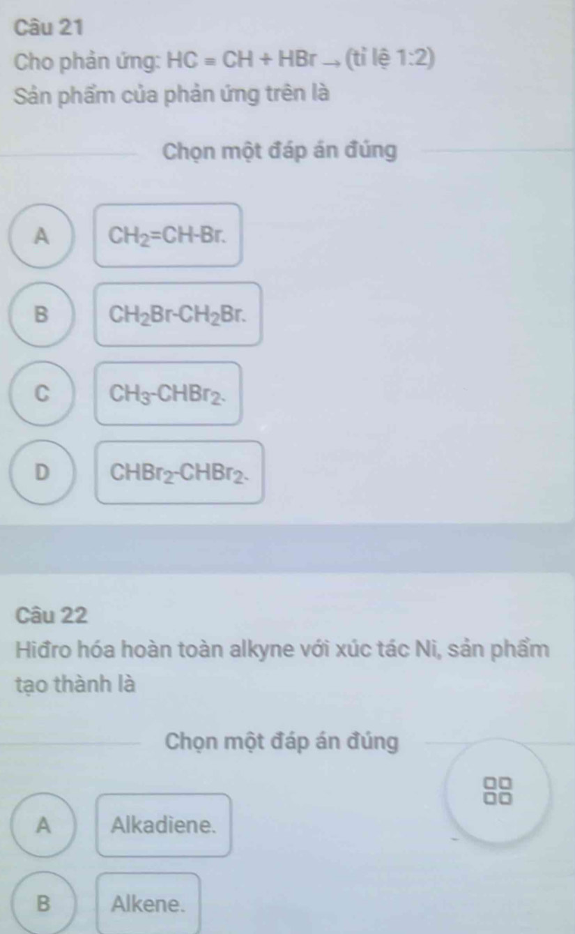 Cho phản ứng: HC=CH+HBr _, (tỉ lệ 1:2) 
Sản phẩm của phản ứng trên là
_Chọn một đáp án đúng
A CH_2=CH-Br.
B CH_2Br-CH_2Br.
C CH_3-CHBr_2.
D CHBr_2-CHBr_2. 
Câu 22
Hiđro hóa hoàn toàn alkyne với xúc tác Ni, sản phẩm
tạo thành là
_Chọn một đáp án đúng
A Alkadiene.
B Alkene.