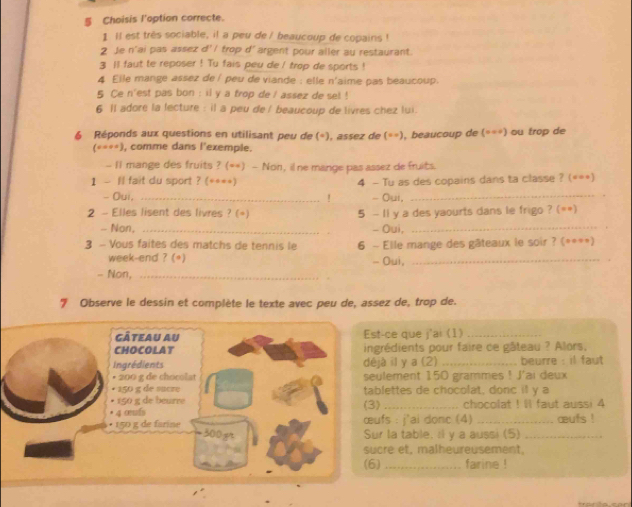 § Choisis l'option correcte.
1 ll est très sociable, il a peu de / beaucoup de copains !
2 Je n'ai pas assex d' l trop d'argent pour aller au restaurant.
3 ll faut te reposer ! Tu fais peu de ! trop de sports !
4 Eile mange assez de í peu de viande : elle n'aime pas beaucoup.
5 Ce n'est pas bon : il y a frop de / assez de set !
6 1l adore la lecture : il a peu de / beaucoup de livres chez lui.
6 Réponds aux questions en utilisant peu de (=), assez de (==), beaucoup de (===) ou trop de
(*=**), comme dans l'exemple.
- I1 mange des fruits ? (**) - Non, ilne mange pas assez de fruits.
1 - Il fait du sport ? (****) 4 - Tu as des copains dans ta classe ? (***)
- Oui, _- Oui,_
!
2 - Elles lisent des livres ? (+) 5 - 11 y a des yaourts dans le frigo ? (**)
- Non, _- Oui,_
3 - Vous faites des matchs de tennis le 6 - Elle mange des gâteaux le soir ? (==*=)
week-end ? (*)
- Non, _- Oui,_
7 Observe le dessin et complète le texte avec peu de, assez de, trop de.
gâteau au Est-ce que j'ai (1)_
CHOCOLAT ingrédients pour faire ce gâteau ? Alors,
Ingrédients déjà il y a (2)_  beurre : il faut 
• 200 g de chocolat seulement 150 grammes ! J'ai deux
• 150 g de sucro tablettes de chocolat, donc if y a
• 150 g de beurre (3)
* 4 œfs _chocolat ! ll faut aussi 4
• 150 g de farine œufs : j'ai donc (4) _œufs !
300gt Sur la table. il y a aussi (5)_
sucre et, malheureusement,
(6) _farine !