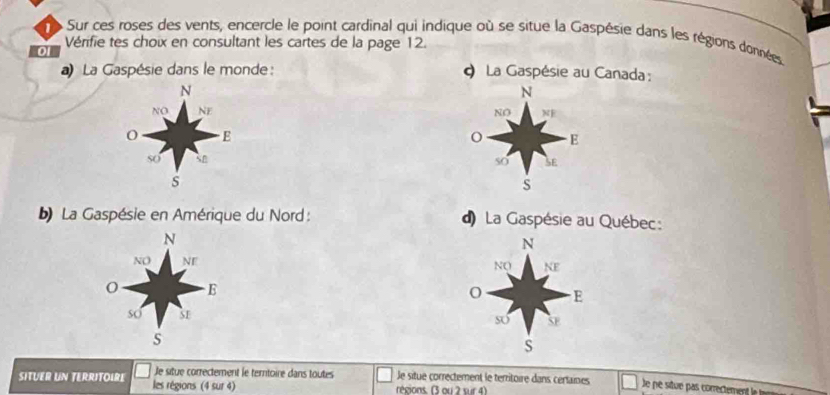 Sur ces roses des vents, encercle le point cardinal qui indique où se situe la Gaspésie dans les régions données
Vérifie tes choix en consultant les cartes de la page 12.
0
) La Gaspésie dans le monde: φ La Gaspésie au Canada :
N
N
NO NE NO NF
E
E
so sn so SE
s
S
b) La Gaspésie en Amérique du Nord : ) La Gaspésie au Québec:
N
N
NO NE NQ NE
E
o E
so S1 so SE
s
S
SITUER UN TERRITOIRE les régions (4 sur 4)
Je situe correctement le terntoire dans toutes le situe correctement le territoire dans certaines Je ne situe pas correctement la la
régions. (3 ou 2 sur 4)