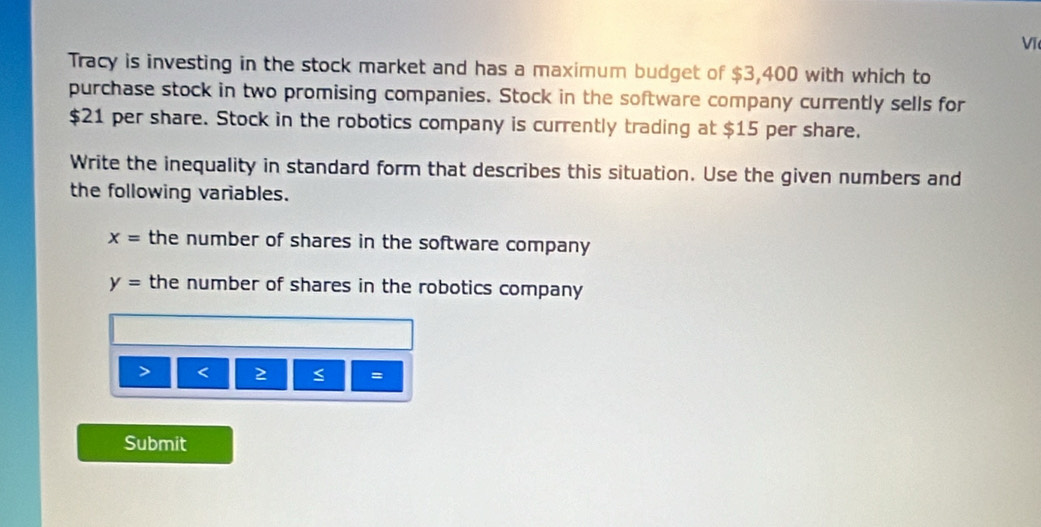 Vĩ 
Tracy is investing in the stock market and has a maximum budget of $3,400 with which to 
purchase stock in two promising companies. Stock in the software company currently sells for
$21 per share. Stock in the robotics company is currently trading at $15 per share. 
Write the inequality in standard form that describes this situation. Use the given numbers and 
the following variables.
x= the number of shares in the software company
y= the number of shares in the robotics company 
> < 2 < = 
Submit