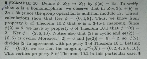 EXAMPLE 10 Define φ: Z_12to Z_12 by phi (x)=3x. To verify 
that φ is a homomorphism, we observe that in Z_12, 3(a+b)=
3a+3b (since the group operation is addition modulo 1_2, . Direct 
calculations show that Ker phi = 0,4,8. Thus, we know from 
property 5 of Theorem 10.2 that φ is a 3-to -1 mapping. Since
phi (2)=6 , we have by property 6 of Theorem 10.1 that phi^(-1)(6)=
2+K er phi = 2,6,10. Notice also that (2) is cyclic and phi (langle 2rangle )=
 0,6 is cyclic. Moreover, |2|=6 and |phi (2)|=|6|=2 so|phi (2)|
divides | 2| in agreement with property 3 of Theorem 10.1. Letting
overline K= 0,6 , we see that the subgroup phi^(-1)(overline K)= 0,2,4,6,8,10. 
This verifies property 8 of Theorem 10.2 in this particular case.