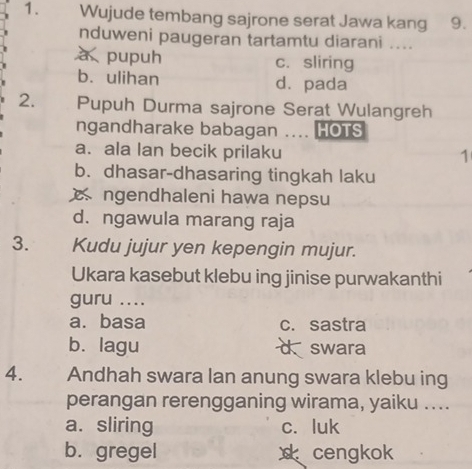 Wujude tembang sajrone serat Jawa kang 9.
nduweni paugeran tartamtu diarani ....
à pupuh c. sliring
b. ulihan d. pada
2. Pupuh Durma sajrone Serat Wulangreh
ngandharake babagan .... HOTS
a. ala lan becik prilaku
1
b. dhasar-dhasaring tingkah laku
ngendhaleni hawa nepsu
d. ngawula marang raja
3. Kudu jujur yen kepengin mujur.
Ukara kasebut klebu ing jinise purwakanthi
guru ....
a. basa c. sastra
b. lagu swara
4. Andhah swara lan anung swara klebu ing
perangan rerengganing wirama, yaiku ....
a. sliring c. luk
b. gregel cengkok