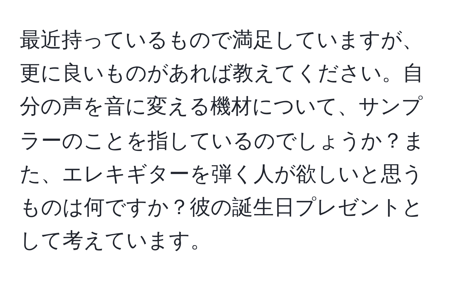 最近持っているもので満足していますが、更に良いものがあれば教えてください。自分の声を音に変える機材について、サンプラーのことを指しているのでしょうか？また、エレキギターを弾く人が欲しいと思うものは何ですか？彼の誕生日プレゼントとして考えています。