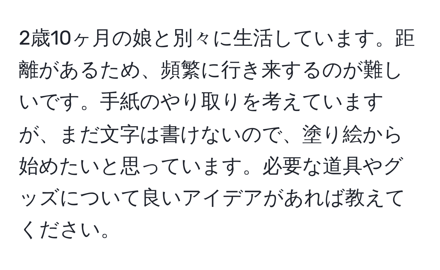 2歳10ヶ月の娘と別々に生活しています。距離があるため、頻繁に行き来するのが難しいです。手紙のやり取りを考えていますが、まだ文字は書けないので、塗り絵から始めたいと思っています。必要な道具やグッズについて良いアイデアがあれば教えてください。