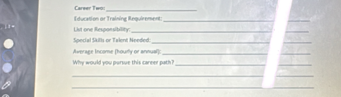 Career Two:_ 
Education or Training Requirement:_ 
_ 
_ 
List one Responsibility:_ 
_ 
Special Skills or Talent Needed:_ 
_ 
_ 
Average income (hourly or annual):_ 
_ 
Why would you pursue this career path?_ 
_ 
_ 
_ 
_ 
_ 
_