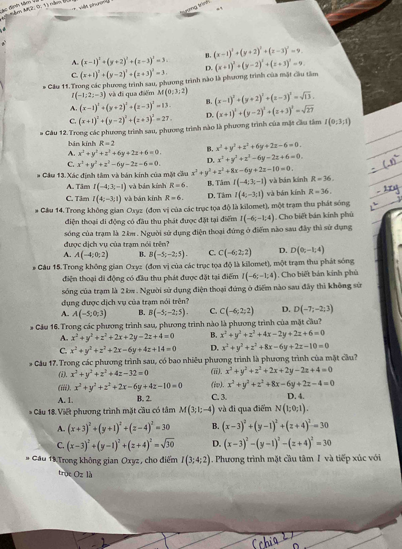 ác định tâm V M(2;0;1) năm (7üi
việt hươn
nhm
t 
a
A. (x-1)^2+(y+2)^2+(z-3)^2=3. B. (x-1)^2+(y+2)^2+(z-3)^2=9.
C. (x+1)^2+(y-2)^2+(z+3)^2=3. D.
* Câu 11.Trong các phương trình sau, phương trình nào là phương trình của mặt cầu tâm (x+1)^2+(y-2)^2+(z+3)^2=9.
I(-1;2;-3) và đi qua điểm M(0;3;2)
A. (x-1)^2+(y+2)^2+(z-3)^2=13. B. (x-1)^2+(y+2)^2+(z-3)^2=sqrt(13).
C. (x+1)^2+(y-2)^2+(z+3)^2=27. D. (x+1)^2+(y-2)^2+(z+3)^2=sqrt(27)
» Câu 12.Trong các phương trình sau, phương trình nào là phương trình của mặt cầu tâm I(0;3;1)
bán kính R=2
A. x^2+y^2+z^2+6y+2z+6=0. B. x^2+y^2+z^2+6y+2z-6=0.
C. x^2+y^2+z^2-6y-2z-6=0. D. x^2+y^2+z^2-6y-2z+6=0.
# Câu 13. Xác định tâm và bán kính của mặt cầu x^2+y^2+z^2+8x-6y+2z-10=0. R=36.
A. Tâm I(-4;3;-1) và bán kính R=6. B. Tâm I(-4;3;-1) và bán kính
C. Tâm I(4;-3;1) và bán kính R=6. D. Tâm I(4;-3;1) và bán kính R=36.
» Câu 14. Trong không gian Oxyz (đơn vị của các trục tọa độ là kilomet), một trạm thu phát sóng
điện thoại di động có đầu thu phát được đặt tại điểm I(-6;-1;4). Cho biết bán kính phủ
sóng của trạm là 2km . Người sử dụng điện thoại đứng ở điểm nào sau đây thì sử dụng
được dịch vụ của trạm nói trên?
A. A(-4;0;2) B. B(-5;-2;5). C. C(-6;2;2) D. D(0;-1;4)
» Câu 15. Trong không gian Oxyz (đơn vị của các trục tọa độ là kilomet), một trạm thu phát sóng
điện thoại di động có đầu thu phát được đặt tại điểm I(-6;-1;4). Cho biết bán kính phủ
sóng của trạm là 2km . Người sử dụng điện thoại đứng ở điểm nào sau đây thì không sử
dụng được dịch vụ của trạm nói trên?
A. A(-5;0;3) B. B(-5;-2;5). C. C(-6;2;2) D. D(-7;-2;3)
» Câu 16. Trong các phương trình sau, phương trình nào là phương trình của mặt cầu?
A. x^2+y^2+z^2+2x+2y-2z+4=0 B. x^2+y^2+z^2+4x-2y+2z+6=0
C. x^2+y^2+z^2+2x-6y+4z+14=0 D. x^2+y^2+z^2+8x-6y+2z-10=0
» Câu 17. Trong các phương trình sau, có bao nhiêu phương trình là phương trình của mặt cầu?
(i). x^2+y^2+z^2+4z-32=0
(ii). x^2+y^2+z^2+2x+2y-2z+4=0
(iii). x^2+y^2+z^2+2x-6y+4z-10=0 (iv). x^2+y^2+z^2+8x-6y+2z-4=0
A. 1. B. 2. C. 3. D. 4.
Câu 18. Viết phương trình mặt cầu có tâm M(3;1;-4) và đi qua điểm N(1;0;1).
A. (x+3)^2+(y+1)^2+(z-4)^2=30 B. (x-3)^2+(y-1)^2+(z+4)^2=30
C. (x-3)^2+(y-1)^2+(z+4)^2=sqrt(30) D. (x-3)^2-(y-1)^2-(z+4)^2=30
* Cầu 19 Trong không gian Oxyz , cho điểm I(3;4;2). Phương trình mặt cầu tâm I và tiếp xúc với
trục Oz là