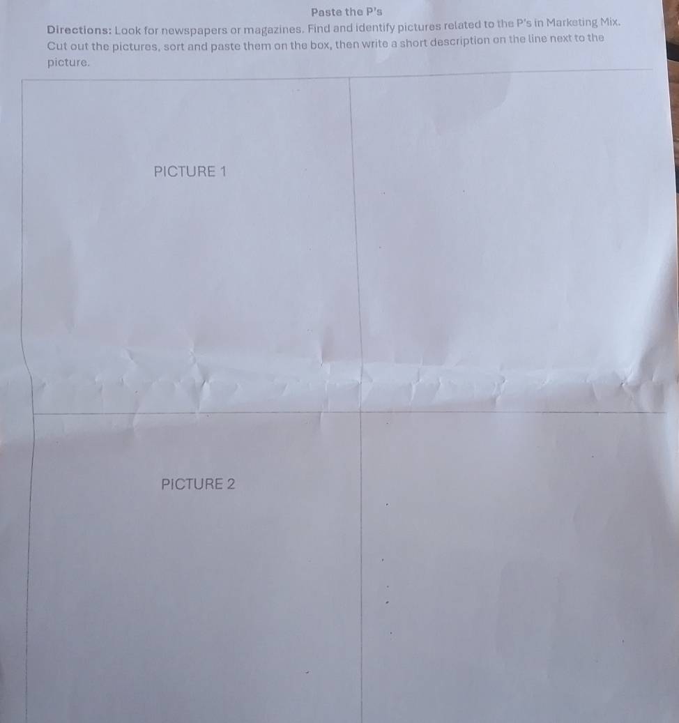 Paste the P's 
Directions: Look for newspapers or magazines. Find and identify pictures related to the P 's in Marketing Mix. 
Cut out the pictures, sort and paste them on the box, then write a short description on the line next to the 
picture. 
PICTURE 1 
PICTURE 2