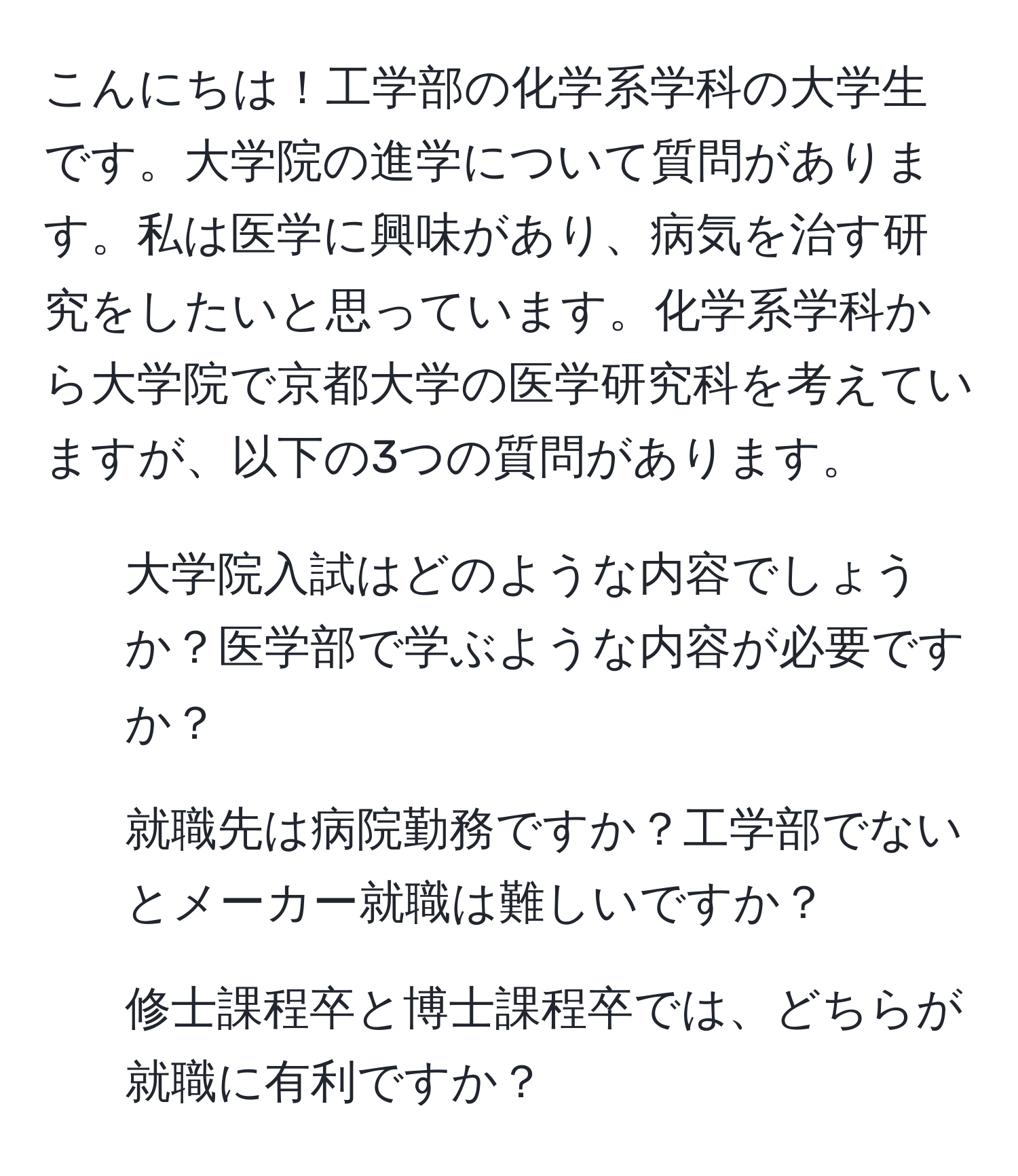 こんにちは！工学部の化学系学科の大学生です。大学院の進学について質問があります。私は医学に興味があり、病気を治す研究をしたいと思っています。化学系学科から大学院で京都大学の医学研究科を考えていますが、以下の3つの質問があります。  
1. 大学院入試はどのような内容でしょうか？医学部で学ぶような内容が必要ですか？  
2. 就職先は病院勤務ですか？工学部でないとメーカー就職は難しいですか？  
3. 修士課程卒と博士課程卒では、どちらが就職に有利ですか？