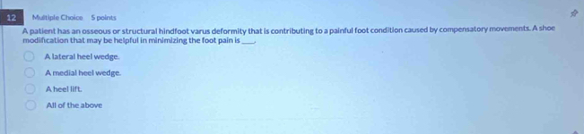 A patient has an osseous or structural hindfoot varus deformity that is contributing to a painful foot condition caused by compensatory movements. A shoe
modification that may be helpful in minimizing the foot pain is_
A lateral heel wedge.
A medial heel wedge.
A heel lift.
All of the above