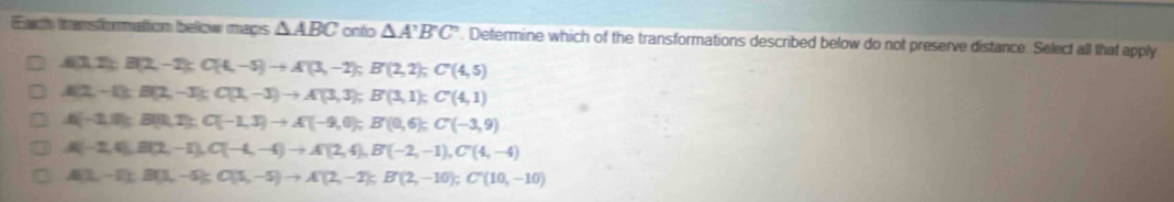 Each transformation below mays △ ABC onto △ A'B'C'. Determine which of the transformations described below do not preserve distance. Select all that apply
A(3,2); B(2,-2); C(4,-5)to A'(3,-2); B'(2,2); C'(4,5)
A(2,-1) : B(2,-3) : C(3,-3)to A'(3,3); B'(3,1); C'(4,1)
A(-1,0); B(1,2); C(-1,3) to A'(-9,0); B'(0,6); C'(-3,9)
A(-2,4), B(2,-1), C(-4,-4) to A(2,4), B'(-2,-1), C'(4,-4)
A(1,-1); B(1,-5); C(5,-5) to A'(2,-2); B'(2,-10); C'(10,-10)