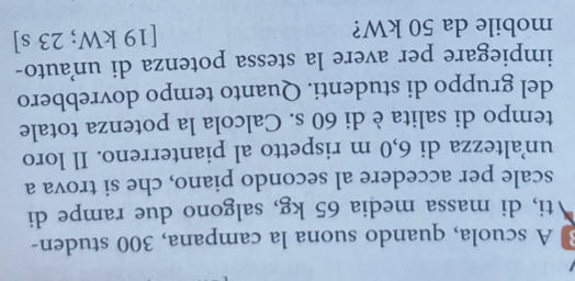 A scuola, quando suona la campana, 300 studen- 
ti, di massa media 65 kg, salgono due rampe di 
scale per accedere al secondo piano, che si trova a 
un’altezza di 6,0 m rispetto al pianterreno. Il loro 
tempo di salita è di 60 s. Calcola la potenza totale 
del gruppo di studenti. Quanto tempo dovrebbero 
impiegare per avere la stessa potenza di unauto- 
mobile da 50 kW? [ 19 kW; 23 s ]