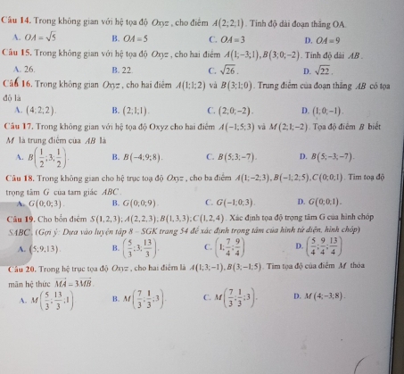 Trong không gian với hhat c tọa độ Oxyz : , cho điểm A(2;2;1). Tinh độ dài đoạn thắng OA.
A. OA=sqrt(5) B. OA=5 C. OA=3 D. OA=9
Cầu 15, Trong không gian với h_ c/r  tọa độ Oxyz , cho hai điểm A(1;-3;1),B(3;0;-2). Tính độ dài AB .
A. 26. B. 22 C. sqrt(26). D. sqrt(22),
Câu 16. Trong không gian O_yz , cho hai điêm A(1;1;2) và B(3;1;0) Trung điêm của đoạn thắng AB có tọa
dō là
A. (4:2:2). B. (2;1;1). C. (2,0,-2). D. (1,0,-1).
Câu 17. Trong không gian với hệ tọa độ Oxyz cho hai điểm A(-1,5,3) và M(2;1;-2) Tọa độ điểm B biết
Mộ là trung điểm của AB là
A. B( 1/2 ;3, 1/2 ). B. B(-4,9,8). C. B(5;3;-7). D. B(5;-3;-7).
Câu 18. Trong không gian cho hệ trục toạ độ Oxyz , cho ba điểm A(1;-2;3),B(-1;2;5),C(0;0;1) Tim toạ độ
trong tâm G của tam giác ABC .
A. G(0,0;3) B. G(0,0,9). C. G(-1,0,3). D. G(0,0,1).
Câu 19. Cho bốn điểm S(1,2,3);A(2,2,3);B(1,3,3);C(1,2,4) Xác định tọa độ trọng tâm G của hình chóp
SABC, (Gợi ý: Dựa vào luyện tập 8 - S GK * trang 54 đế xác định trọng tâm của hình tử điện, hình chóp)
A. (5,9,13). B. ( 5/3 ;3; 13/3 ). C. (1; 7/4 ; 9/4 ) D. ( 5/4 ; 9/4 ; 13/4 )
Câu 20. Trong hệ trục tọa độ C 17 , cho hai điểm là A(1;3;-1),B(3;-1;5) Tim tọa độ của điểm M thóa
mãn hệ thức vector MA=3vector MB.
A. M( 5/3 , 13/3 ,1) B. M( 7/3 , 1/3 ,3). C. M( 7/3 : 1/3 :3). D. M(4;-3;8).