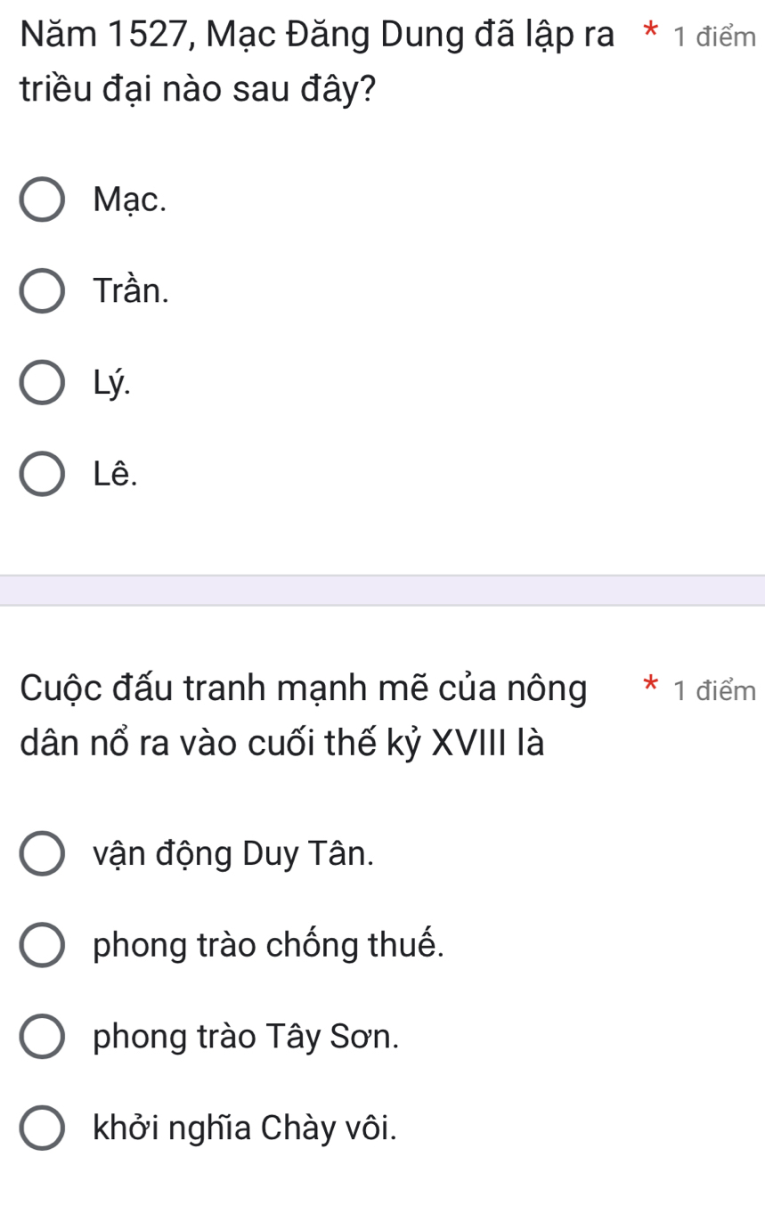 Năm 1527, Mạc Đăng Dung đã lập ra * 1 điểm
triều đại nào sau đây?
Mạc.
Trần.
Lý.
Lê.
Cuộc đấu tranh mạnh mẽ của nông * 1 điểm
dân nổ ra vào cuối thế kỷ XVIII là
vận động Duy Tân.
phong trào chống thuế.
phong trào Tây Sơn.
khởi nghĩa Chày vôi.