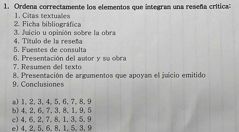 Ordena correctamente los elementos que integran una reseña crítica:
1. Citas textuales
2. Ficha bibliográfica
3. Juicio u opinión sobre la obra
4. Título de la reseña
5. Fuentes de consulta
6. Presentación del autor y su obra
7. Resumen del texto
8. Presentación de argumentos que apoyan el juicio emitido
9. Conclusiones
a) 1, 2, 3, 4, 5, 6, 7, 8, 9
b) 4, 2, 6, 7, 3, 8, 1, 9, 5
c) 4, 6, 2, 7, 8, 1, 3, 5, 9
e) 4, 2, 5, 6, 8, 1, 5, 3, 9