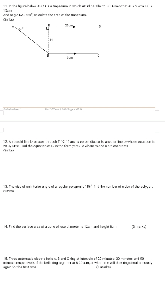 In the figure below ABCD is a trapezium in which AD id parallel to BC. Given that AD=25cm,BC=
15cm
And angle DAB=60° , calculate the area of the trapezium.
(3mks)
©Maths Form 2 End Of Term 3 2024Page 4 Of 11
12. A straight line Lı passes through T(-2,1) and is perpendicular to another line L₂ whose equation is
2x-3y+4=0. Find the equation of L₁ in the form y=mx+c where m and c are constants
(3mks)
13. The size of an interior angle of a regular polygon is 156°.find the number of sides of the polygon.
(2mks)
14. Find the surface area of a cone whose diameter is 12cm and height 8cm (3 marks)
15. Three automatic electric bells A, B and C ring at intervals of 20 minutes, 30 minutes and 50
minutes respectively. If the bells ring together at 8.20 a.m, at what time will they ring simultaneously
again for the first time. (3 marks)