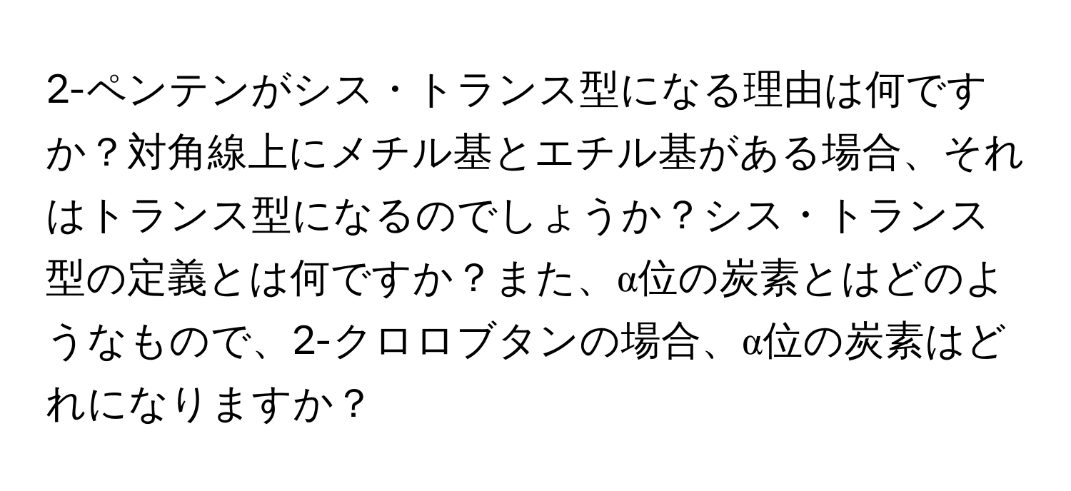 2-ペンテンがシス・トランス型になる理由は何ですか？対角線上にメチル基とエチル基がある場合、それはトランス型になるのでしょうか？シス・トランス型の定義とは何ですか？また、α位の炭素とはどのようなもので、2-クロロブタンの場合、α位の炭素はどれになりますか？