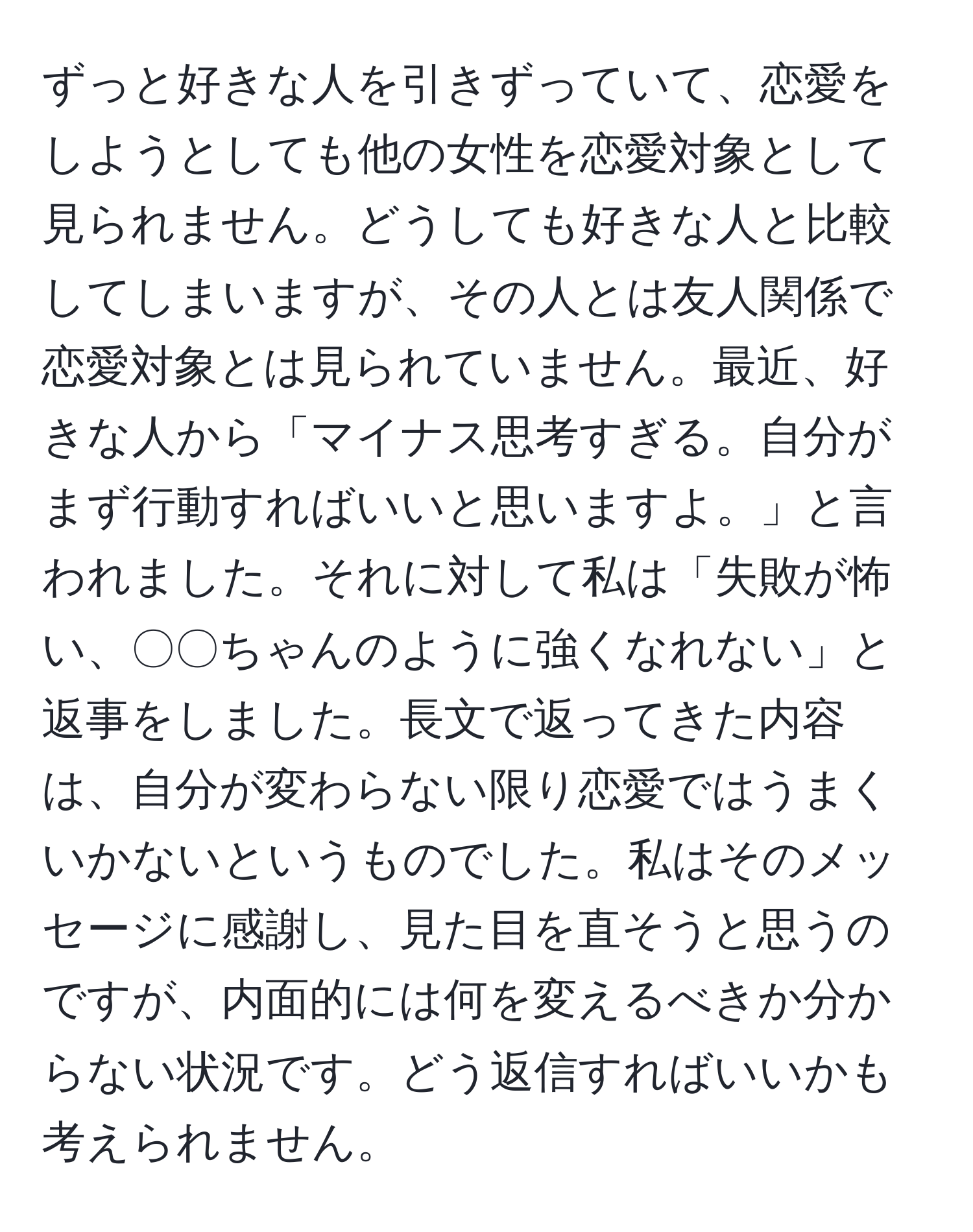 ずっと好きな人を引きずっていて、恋愛をしようとしても他の女性を恋愛対象として見られません。どうしても好きな人と比較してしまいますが、その人とは友人関係で恋愛対象とは見られていません。最近、好きな人から「マイナス思考すぎる。自分がまず行動すればいいと思いますよ。」と言われました。それに対して私は「失敗が怖い、〇〇ちゃんのように強くなれない」と返事をしました。長文で返ってきた内容は、自分が変わらない限り恋愛ではうまくいかないというものでした。私はそのメッセージに感謝し、見た目を直そうと思うのですが、内面的には何を変えるべきか分からない状況です。どう返信すればいいかも考えられません。