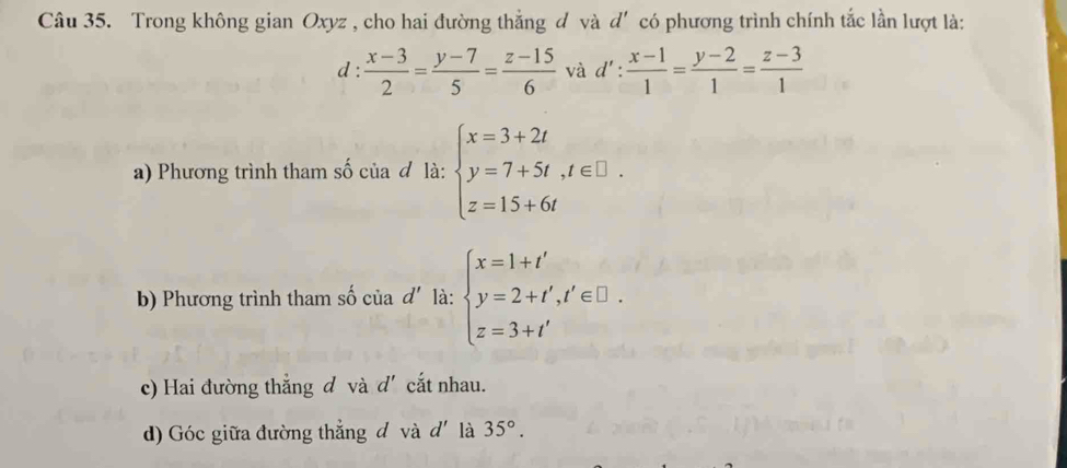 Trong không gian Oxyz , cho hai đường thắng đ và d' có phương trình chính tắc lần lượt là: 
d :  (x-3)/2 = (y-7)/5 = (z-15)/6  và d': (x-1)/1 = (y-2)/1 = (z-3)/1 
a) Phương trình tham số của đ là: beginarrayl x=3+2t y=7+5t,t∈ □ . z=15+6tendarray.
b) Phương trình tham số của d' là: beginarrayl x=1+t' y=2+t',t'∈ □ . z=3+t'endarray.
c) Hai đường thắng đ và d' cắt nhau. 
d) Góc giữa đường thẳng đ và d' là 35°.