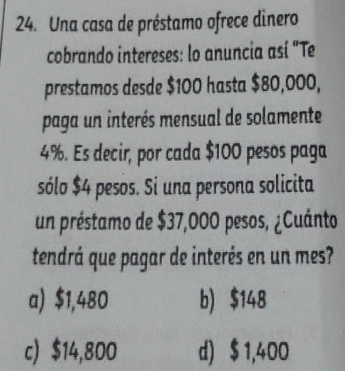 Una casa de préstamo ofrece dinero
cobrando intereses: lo anuncia así "Te
prestamos desde $100 hasta $80,000,
paga un interés mensual de solamente
4%. Es decir, por cada $100 pesos paga
sólo $4 pesos. Si una persona solicita
un préstamo de $37,000 pesos, ¿Cuánto
tendrá que pagar de interés en un mes?
a) $1,480 b) $148
c) $14,800 d) $ 1,400