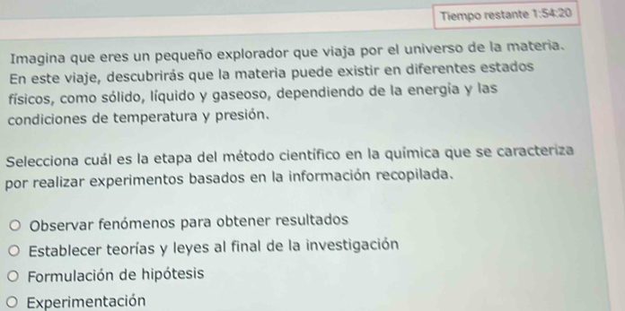 Tiempo restante 1:54:20
Imagina que eres un pequeño explorador que viaja por el universo de la materia.
En este viaje, descubrirás que la materia puede existir en diferentes estados
físicos, como sólido, líquido y gaseoso, dependiendo de la energía y las
condiciones de temperatura y presión.
Selecciona cuál es la etapa del método científico en la química que se caracteriza
por realizar experimentos basados en la información recopilada.
Observar fenómenos para obtener resultados
Establecer teorías y leyes al final de la investigación
Formulación de hipótesis
Experimentación