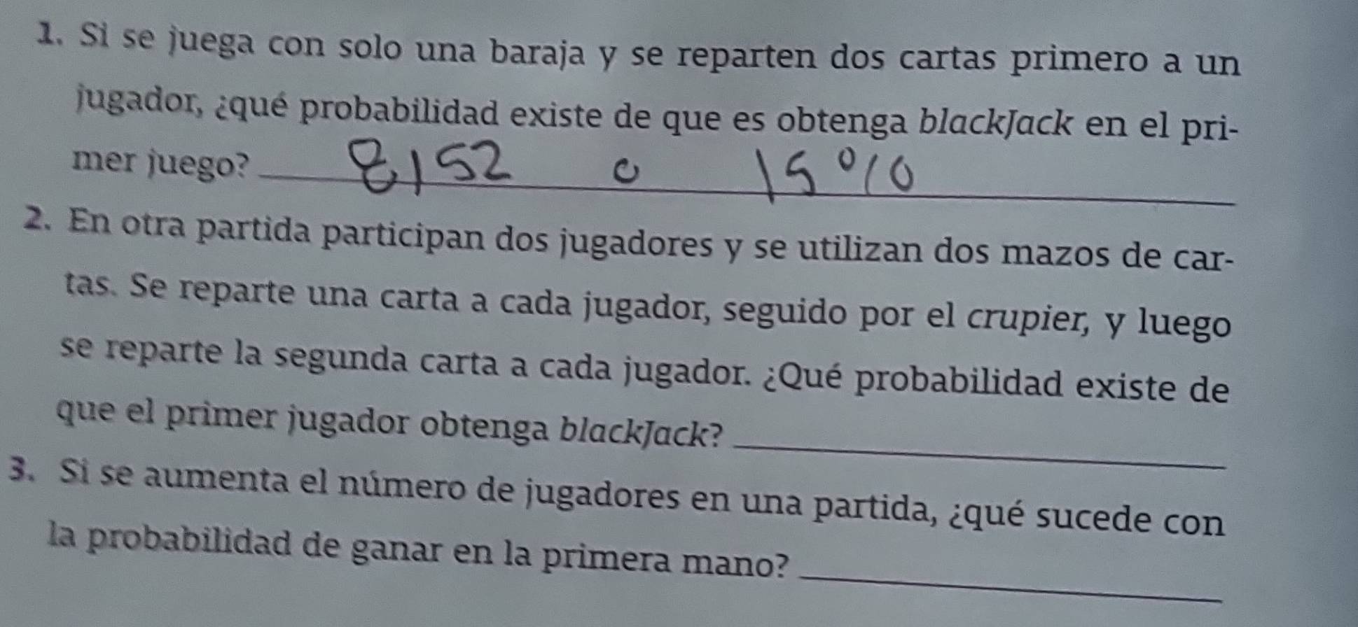 Sí se juega con solo una baraja y se reparten dos cartas primero a un 
jugador, ¿qué probabilidad existe de que es obtenga blackJack en el pri- 
mer juego?_ 
2. En otra partida participan dos jugadores y se utilizan dos mazos de car- 
tas. Se reparte una carta a cada jugador, seguido por el crupier, y luego 
se reparte la segunda carta a cada jugador. ¿Qué probabilidad existe de 
_ 
que el primer jugador obtenga blackJack? 
3. Si se aumenta el número de jugadores en una partida, ¿qué sucede con 
_ 
la probabilidad de ganar en la primera mano?