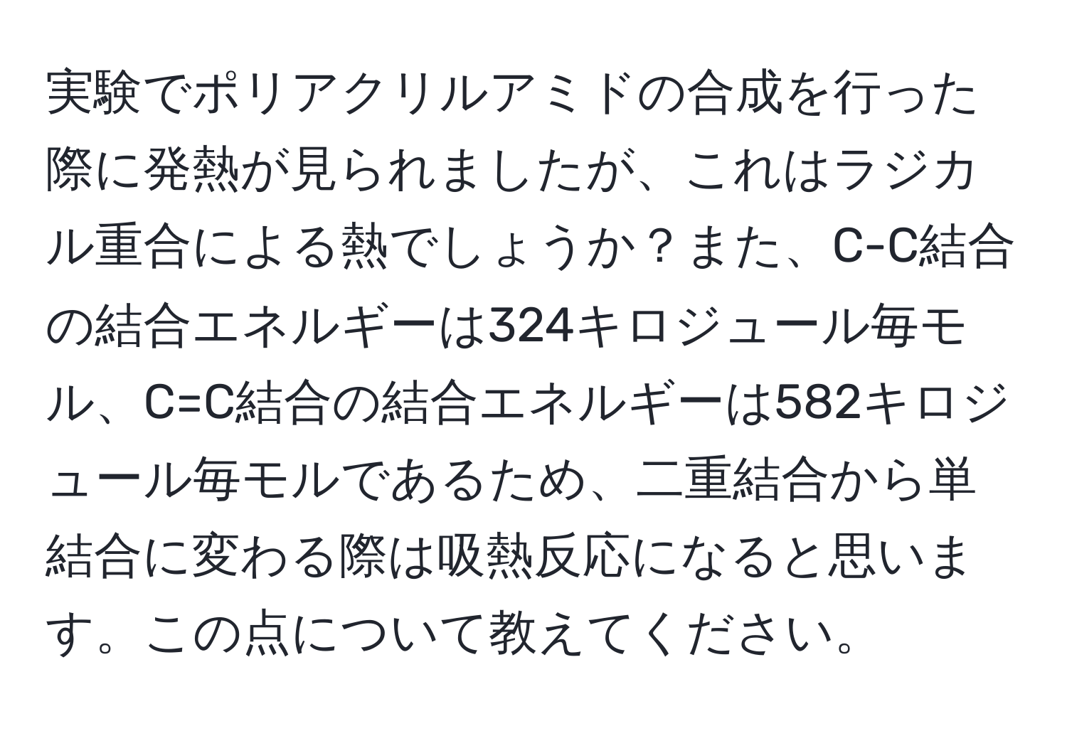 実験でポリアクリルアミドの合成を行った際に発熱が見られましたが、これはラジカル重合による熱でしょうか？また、C-C結合の結合エネルギーは324キロジュール毎モル、C=C結合の結合エネルギーは582キロジュール毎モルであるため、二重結合から単結合に変わる際は吸熱反応になると思います。この点について教えてください。