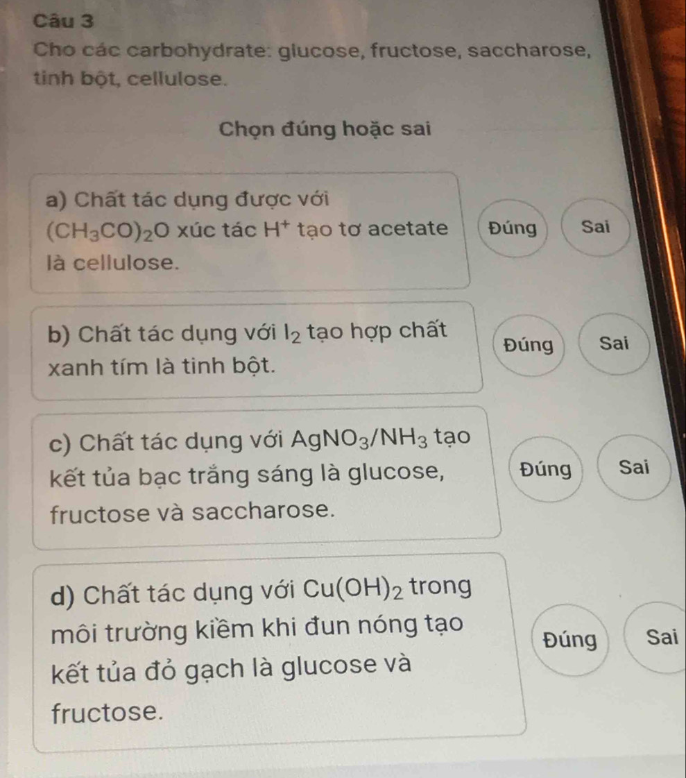 Cho các carbohydrate: glucose, fructose, saccharose, 
tinh bột, cellulose. 
Chọn đúng hoặc sai 
a) Chất tác dụng được với
(CH_3CO)_2Oxuctac H^+ tạo tơ acetate Đúng Sai 
là cellulose. 
b) Chất tác dụng với l_2 tạo hợp chất Đúng Sai 
xanh tím là tinh bột. 
c) Chất tác dụng với AgNO_3/NH_3 tạo 
kết tủa bạc trắng sáng là glucose, Đúng Sai 
fructose và saccharose. 
d) Chất tác dụng với Cu(OH)_2 trong 
môi trường kiềm khi đun nóng tạo Sai 
Đúng 
kết tủa đỏ gạch là glucose và 
fructose.