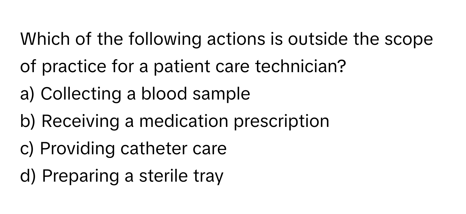 Which of the following actions is outside the scope of practice for a patient care technician?

a) Collecting a blood sample
b) Receiving a medication prescription
c) Providing catheter care
d) Preparing a sterile tray