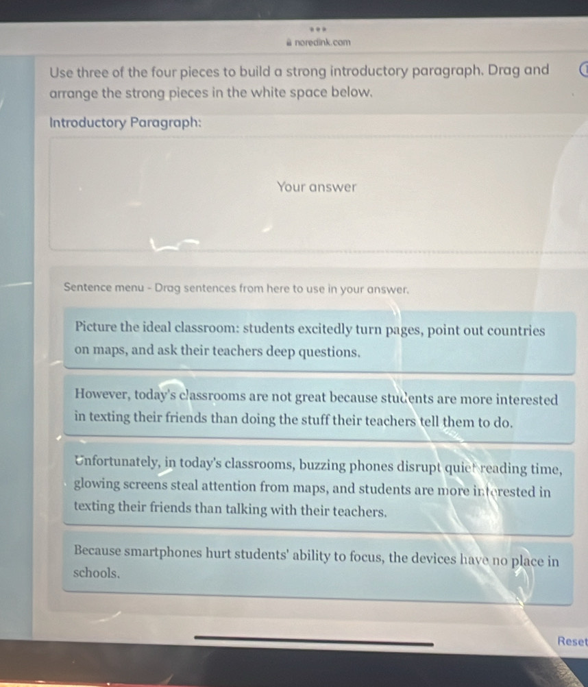 noredink.com
Use three of the four pieces to build a strong introductory paragraph. Drag and
arrange the strong pieces in the white space below.
Introductory Paragraph:
Your answer
Sentence menu - Drag sentences from here to use in your answer.
Picture the ideal classroom: students excitedly turn pages, point out countries
on maps, and ask their teachers deep questions.
However, today's cassrooms are not great because students are more interested
in texting their friends than doing the stuff their teachers tell them to do.
Unfortunately, in today's classrooms, buzzing phones disrupt quiet reading time,
glowing screens steal attention from maps, and students are more interested in
texting their friends than talking with their teachers.
Because smartphones hurt students' ability to focus, the devices have no place in
schools.
Reset