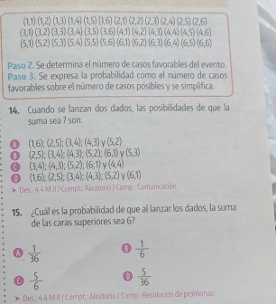 (1,1)(1,2)(1,3)(1,4)(1,5)(1,6)(2,1)(2,2)(2,3)(2,4)(2,5)(2,6)
(3,1)(3,2)(3,3)(3,4)(3,5)(3,6)(4,1)(4,2)(4,3)(4,4)(4,5)(4,6)
(5,1)(5,2)(5,3)(5,4)(5,5)(5,6)(6,1)(6,2)(6,3)(6,4)(6,5)(6,6)
Paso 2. Se determina el número de casos favorables del evento.
Paso 3. Se expresa la probabilidad como el número de casos
favorables sobre el número de casos posibles y se simplifica.
14. Cuando se lanzan dos dados, las posibilidades de que la
suma sea 7 son:
A (1,6);(2,5);(3,4);(4,3) (5,2)
(2,5);(3,4);(4,3);(5,2);(6,1) V (5,3)
C (3,4);(4,3);(5,2);(6;1) (4,4)
① (1,6);(2,5);(3,4);(4,3);(5,2) Y (6,1)
) Des.: 4.4 M.II / Compt.: Aleatorio / Comp..: Comunicación
15. ¿Cuál es la probabilidad de que al lanzar los dados, la suma
de las caras superiores sea 6?
A  1/36 
 1/6 
0  5/6  n  5/36 
Des.: 4.4 M.JI | Compt.: Aleatorio J Comp.: Resolución de problemas