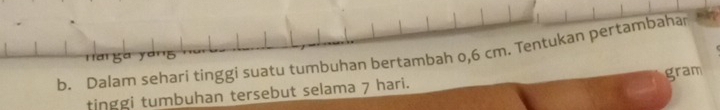 Dalam sehari tinggi suatu tumbuhan bertambah o, 6 cm. Tentukan pertambahar 
tinggi tumbuhan tersebut selama 7 hari. gram