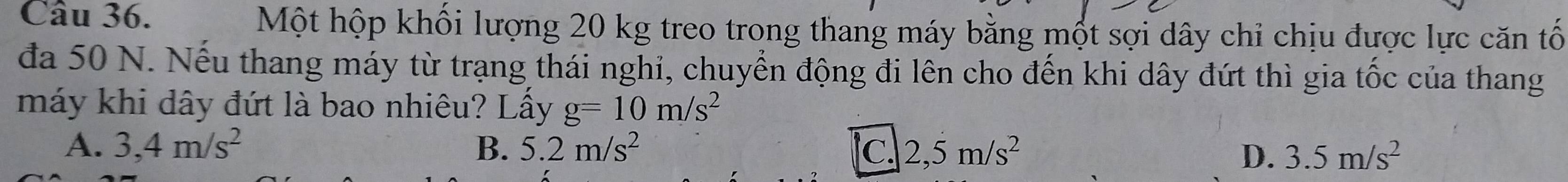 Một hộp khối lượng 20 kg treo trong thang máy bằng một sợi dây chỉ chịu được lực căn tố
đa 50 N. Nếu thang máy từ trạng thái nghi, chuyển động đi lên cho đến khi dây đứt thì gia tốc của thang
máy khi dây đứt là bao nhiêu? Lầy g=10m/s^2
A. 3,4m/s^2 B. 5.2m/s^2 C. 2,5m/s^2 D. 3.5m/s^2