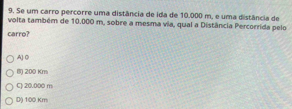 Se um carro percorre uma distância de ida de 10.000 m, e uma distância de
volta também de 10.000 m, sobre a mesma via, qual a Distância Percorrida pelo
carro?
A) 0
B) 200 Km
C) 20.000 m
D) 100 Km