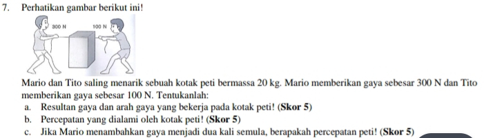 Perhatikan gambar berikut ini! 
Mario dan Tito saling menarik sebuah kotak peti bermassa 20 kg. Mario memberikan gaya sebesar 300 N dan Tito 
memberikan gaya sebesar 100 N. Tentukanlah: 
a. Resultan gaya dan arah gaya yang bekerja pada kotak peti! (Skor 5) 
b. Percepatan yang dialami oleh kotak peti! (Skor 5) 
c. Jika Mario menambahkan gaya menjadi dua kali semula, berapakah percepatan peti! (Skor 5)