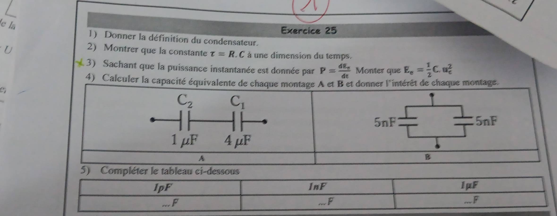 le la 
Exercice 25 
1) Donner la définition du condensateur. 
U 
2) Montrer que la constante tau =R. 1 à une dimension du temps. 
3) Sachant que la puissance instantanée est donnée par P=frac dE_edt Monter que E_e= 1/2 C.u_e^(2
4) Calculer la capacité équivalente de chaque montage A et B et donner l'intérêt de chaque montage. 
9
C_2)
C_1
5nF 5nF
1 μF 4μF
A 
B