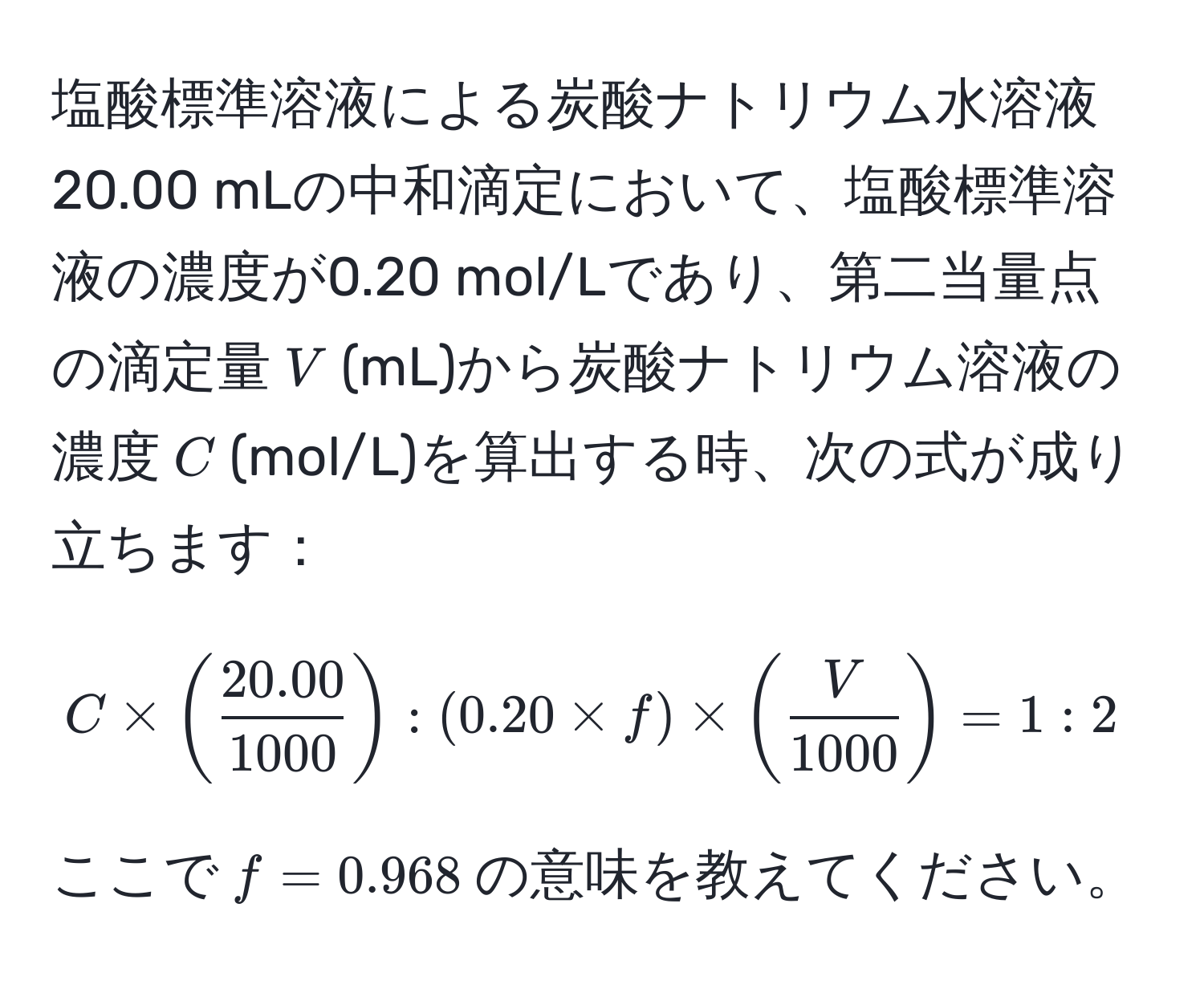 塩酸標準溶液による炭酸ナトリウム水溶液20.00 mLの中和滴定において、塩酸標準溶液の濃度が0.20 mol/Lであり、第二当量点の滴定量$V$(mL)から炭酸ナトリウム溶液の濃度$C$(mol/L)を算出する時、次の式が成り立ちます：

$$
C * ( (20.00)/1000 ) : (0.20 * f) * ( V/1000 ) = 1 : 2
$$

ここで$f = 0.968$の意味を教えてください。