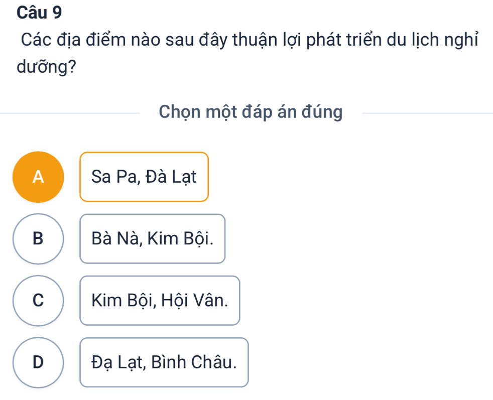 Các địa điểm nào sau đây thuận lợi phát triển du lịch nghỉ
dưỡng?
Chọn một đáp án đúng
A Sa Pa, Đà Lạt
B Bà Nà, Kim Bội.
C Kim Bội, Hội Vân.
D Đạ Lạt, Bình Châu.