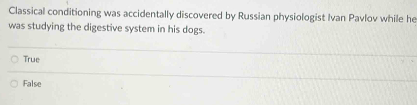 Classical conditioning was accidentally discovered by Russian physiologist Ivan Pavlov while he
was studying the digestive system in his dogs.
True
False