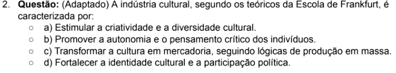 (Adaptado) A indústria cultural, segundo os teóricos da Escola de Frankfurt, é
caracterizada por:
a) Estimular a criatividade e a diversidade cultural.
b) Promover a autonomia e o pensamento crítico dos indivíduos.
c) Transformar a cultura em mercadoria, seguindo lógicas de produção em massa.
d) Fortalecer a identidade cultural e a participação política.