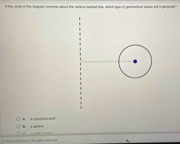 If the circle in the diagram revolves about the vertical dashed line, which type of geometrical shape will it generate?
A. a cylindrical shell
B. a sphere
© 2024 Edmentum. All rights reserved.