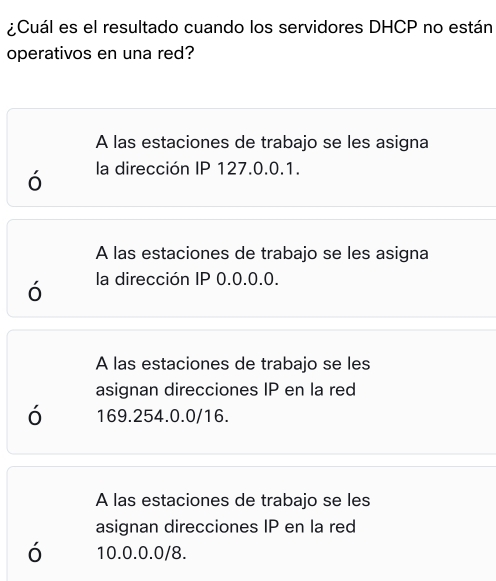 ¿Cuál es el resultado cuando los servidores DHCP no están
operativos en una red?
A las estaciones de trabajo se les asigna
ó la dirección IP 127.0.0.1.
A las estaciones de trabajo se les asigna
ó la dirección IP 0.0.0.0.
A las estaciones de trabajo se les
asignan direcciones IP en la red
ó 169.254.0.0/16.
A las estaciones de trabajo se les
asignan direcciones IP en la red
ó 10.0.0.0/8.