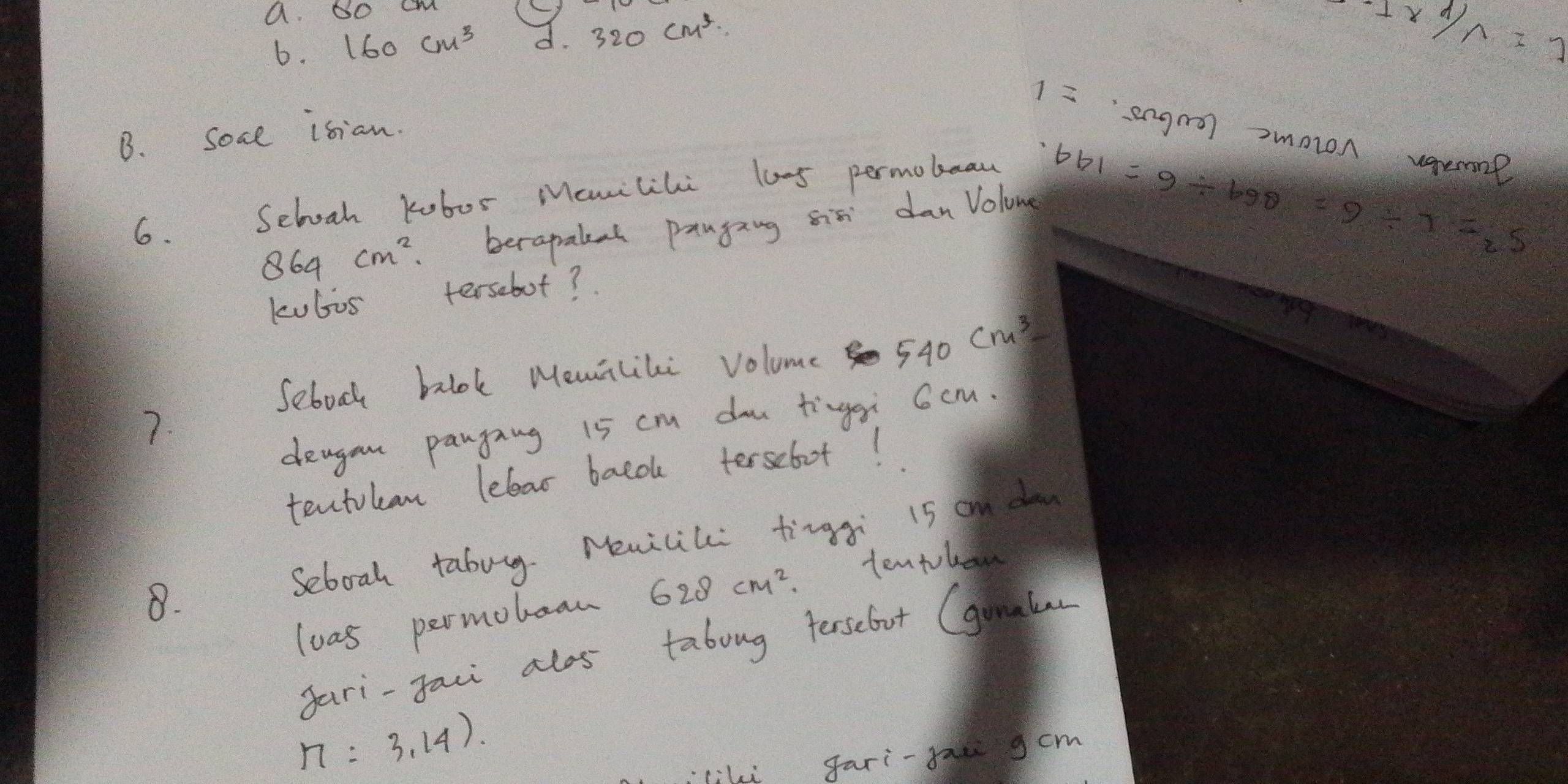 DO CM () 
6. 160cm^3 d. 320cm^3
-1*  1/n =1
1= engra) moron vgerol 
B. soae isian. 
6. Sebooh kobor Mcmilihi lo-5 permobeau 
86 64 cm^2 berapaleal panging sis danVolong
661=9/ 690=9/ 7=_25
kubos tersebot? 
Sebook balok Memiliki volume 540cm^3
7. 
deagan pangang 15 cm do tingei 6cm. 
tentokan leleas baco tersebot! 
8. Seboah tabug. Mencil tingg i5 on do 
loas permohean 628cm^2. 
tentobon 
gari-faci alos taboug terselut (gunale
n=3,14). 
liki gari-fae gcm