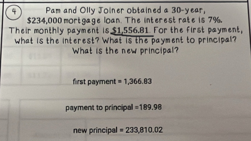 Pam and Olly Jolner obtained a 30-year,
$234,000 mortgage loan. The interest rate is 7%. 
Their monthly payment is $1,556.81. For the first payment, 
What is the interest? What is the payment to principal? 
What is the new principal? 
first payment =1,366.83
payment to principal =189.98
new principal =233,810.02