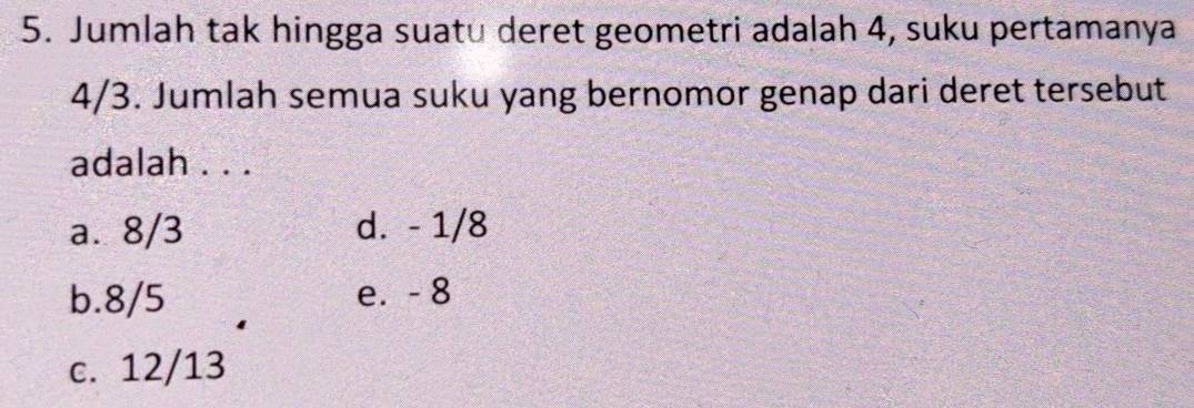 Jumlah tak hingga suatu deret geometri adalah 4, suku pertamanya
4/3. Jumlah semua suku yang bernomor genap dari deret tersebut
adalah . . .
a. 8/3 d. - 1/8
b. 8/5 e. - 8
c. 12/13